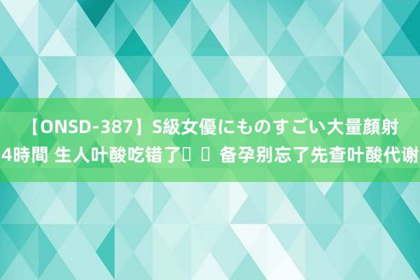 【ONSD-387】S級女優にものすごい大量顔射4時間 生人叶酸吃错了❗️备孕别忘了先查叶酸代谢