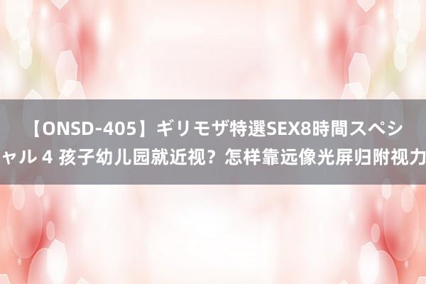 【ONSD-405】ギリモザ特選SEX8時間スペシャル 4 孩子幼儿园就近视？怎样靠远像光屏归附视力