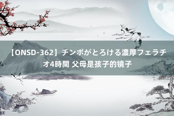 【ONSD-362】チンポがとろける濃厚フェラチオ4時間 父母是孩子的镜子