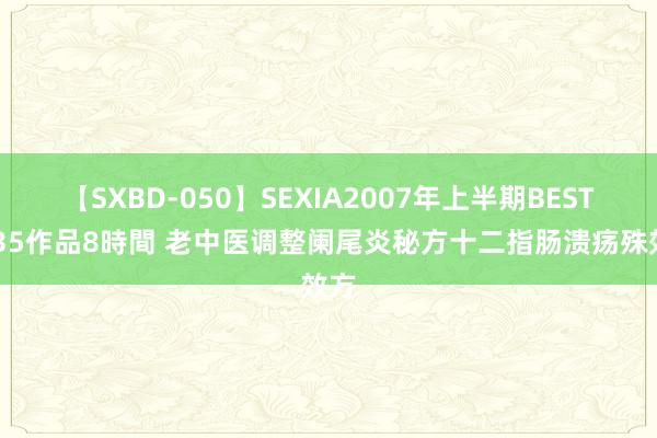 【SXBD-050】SEXIA2007年上半期BEST 全35作品8時間 老中医调整阑尾炎秘方十二指肠溃疡殊效方