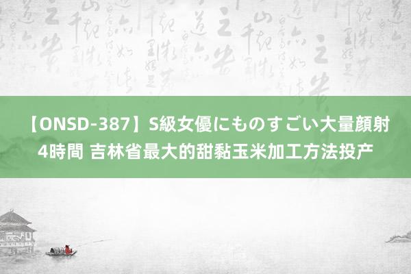 【ONSD-387】S級女優にものすごい大量顔射4時間 吉林省最大的甜黏玉米加工方法投产