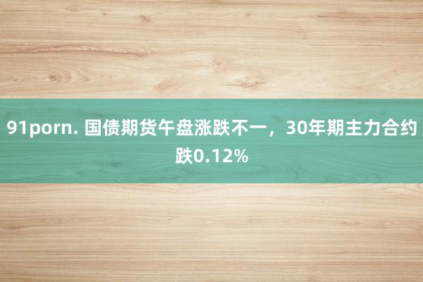 91porn. 国债期货午盘涨跌不一，30年期主力合约跌0.12%