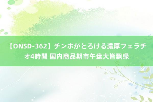 【ONSD-362】チンポがとろける濃厚フェラチオ4時間 国内商品期市午盘大皆飘绿