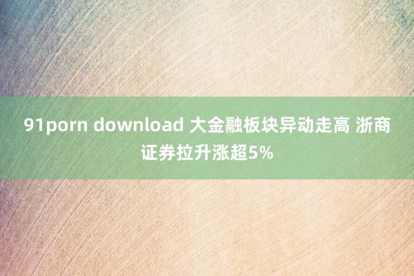 91porn download 大金融板块异动走高 浙商证券拉升涨超5%