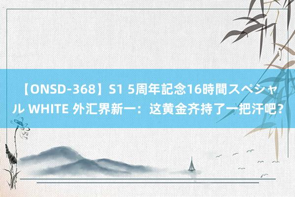 【ONSD-368】S1 5周年記念16時間スペシャル WHITE 外汇界新一：这黄金齐持了一把汗吧？