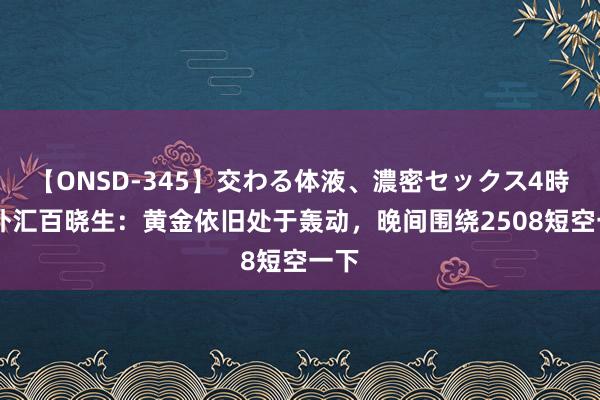 【ONSD-345】交わる体液、濃密セックス4時間 外汇百晓生：黄金依旧处于轰动，晚间围绕2508短空一下