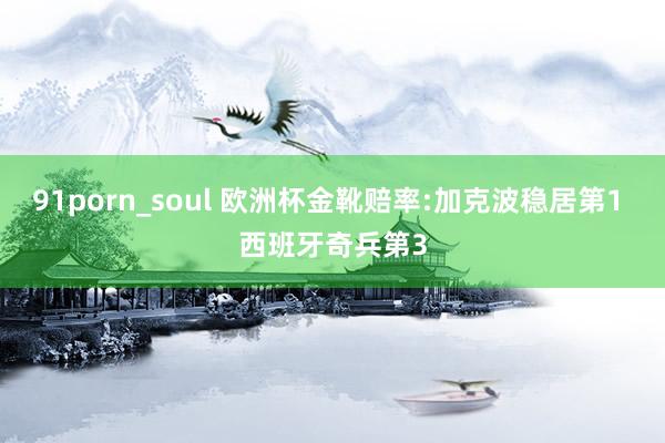 91porn_soul 欧洲杯金靴赔率:加克波稳居第1 西班牙奇兵第3