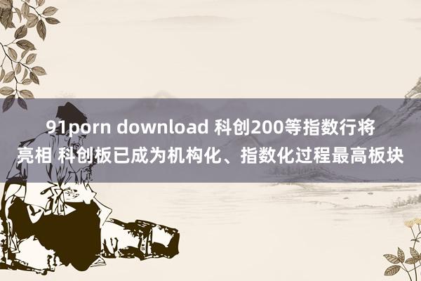 91porn download 科创200等指数行将亮相 科创板已成为机构化、指数化过程最高板块