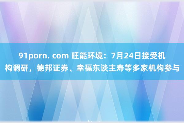 91porn. com 旺能环境：7月24日接受机构调研，德邦证券、幸福东谈主寿等多家机构参与