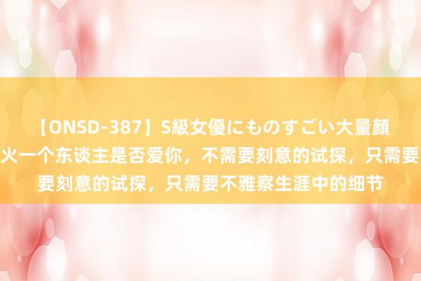 【ONSD-387】S級女優にものすごい大量顔射4時間 磨真金不怕火一个东谈主是否爱你，不需要刻意的试探，只需要不雅察生涯中的细节