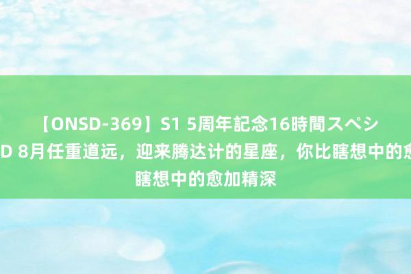 【ONSD-369】S1 5周年記念16時間スペシャル RED 8月任重道远，迎来腾达计的星座，你比瞎想中的愈加精深