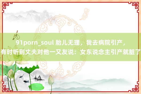 91porn_soul 胎儿无理，我去病院引产，有时听到丈夫对他一又友说：女东说念主引产就脏了