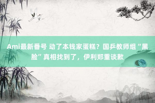 Ami最新番号 动了本钱家蛋糕？国乒教师组“黑脸”真相找到了，伊利郑重谈歉