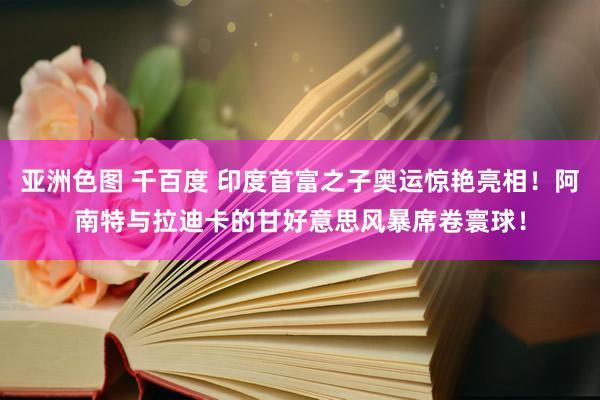 亚洲色图 千百度 印度首富之子奥运惊艳亮相！阿南特与拉迪卡的甘好意思风暴席卷寰球！