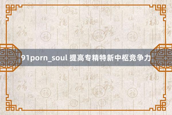 91porn_soul 提高专精特新中枢竞争力