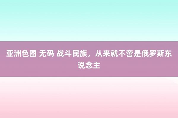 亚洲色图 无码 战斗民族，从来就不啻是俄罗斯东说念主