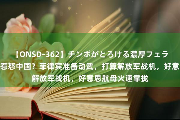 【ONSD-362】チンポがとろける濃厚フェラチオ4時間 非要惹怒中国？菲律宾准备动武，打算解放军战机，好意思航母火速靠拢