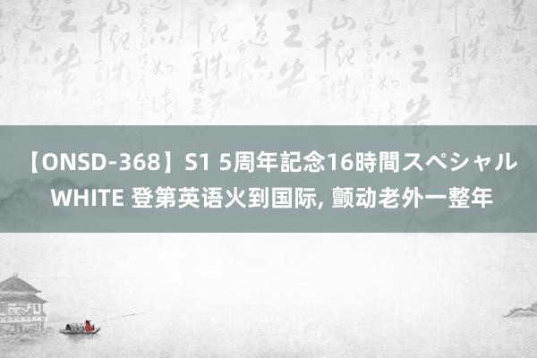 【ONSD-368】S1 5周年記念16時間スペシャル WHITE 登第英语火到国际， 颤动老外一整年