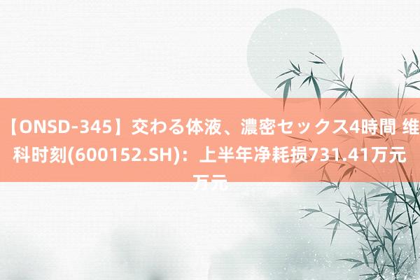 【ONSD-345】交わる体液、濃密セックス4時間 维科时刻(600152.SH)：上半年净耗损731.41万元