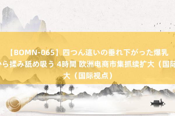 【BOMN-065】四つん這いの垂れ下がった爆乳を下から揉み舐め吸う 4時間 欧洲电商市集抓续扩大（国际视点）