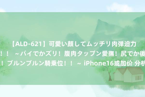 【ALD-621】可愛い顔してムッチリ肉弾迫力ダイナマイト敏感ボディ！！ ～パイでかズリ！腹肉タップン愛撫！尻でか後背位！ブルンブルン騎乗位！！～ iPhone16或加价 分析师：顶配版售价可能结巴2万元