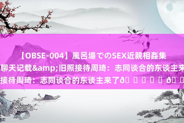 【OBSE-004】風呂場でのSEX近親相姦集 4時間32家族 翟晓川晒聊天记载&旧照接待周琦：志同谈合的东谈主来了?❤️?