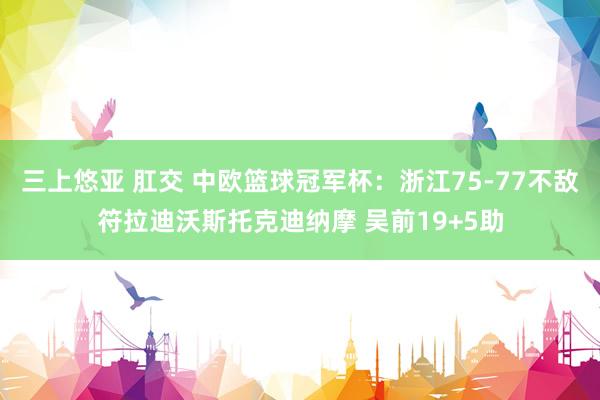 三上悠亚 肛交 中欧篮球冠军杯：浙江75-77不敌符拉迪沃斯托克迪纳摩 吴前19+5助