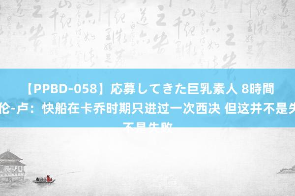 【PPBD-058】応募してきた巨乳素人 8時間 泰伦-卢：快船在卡乔时期只进过一次西决 但这并不是失败