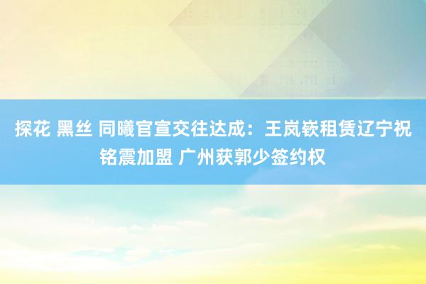 探花 黑丝 同曦官宣交往达成：王岚嵚租赁辽宁祝铭震加盟 广州获郭少签约权