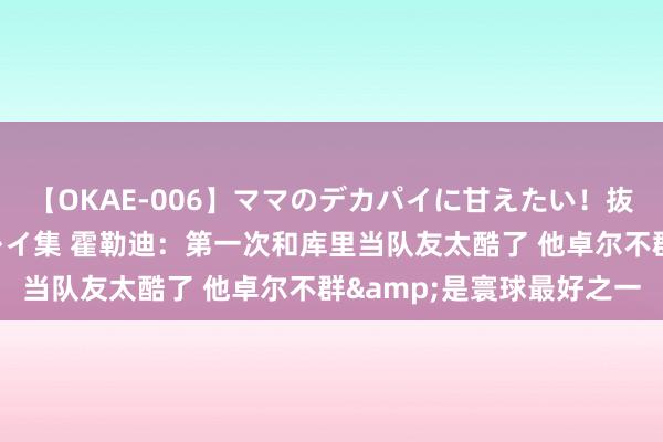 【OKAE-006】ママのデカパイに甘えたい！抜かれたい！オッパイプレイ集 霍勒迪：第一次和库里当队友太酷了 他卓尔不群&是寰球最好之一