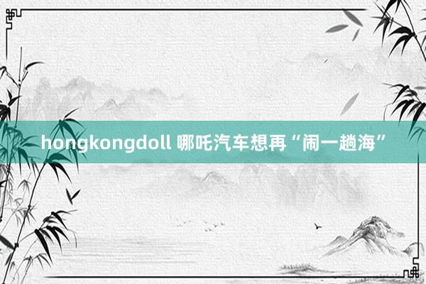 hongkongdoll 哪吒汽车想再“闹一趟海”