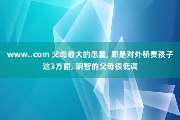 www..com 父母最大的愚蠢， 即是对外骄贵孩子这3方面， 明智的父母很低调