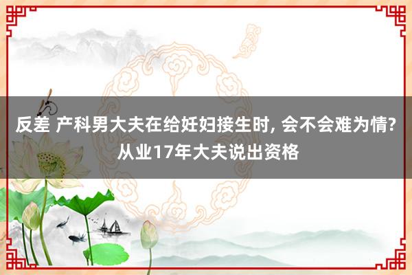 反差 产科男大夫在给妊妇接生时， 会不会难为情? 从业17年大夫说出资格