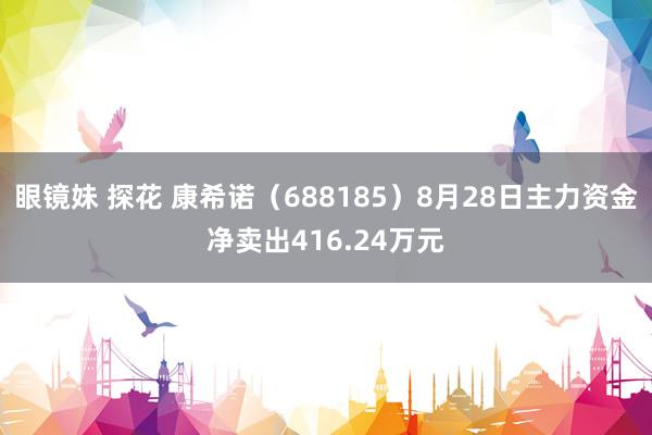 眼镜妹 探花 康希诺（688185）8月28日主力资金净卖出416.24万元