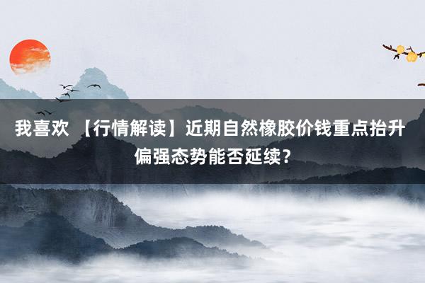 我喜欢 【行情解读】近期自然橡胶价钱重点抬升 偏强态势能否延续？