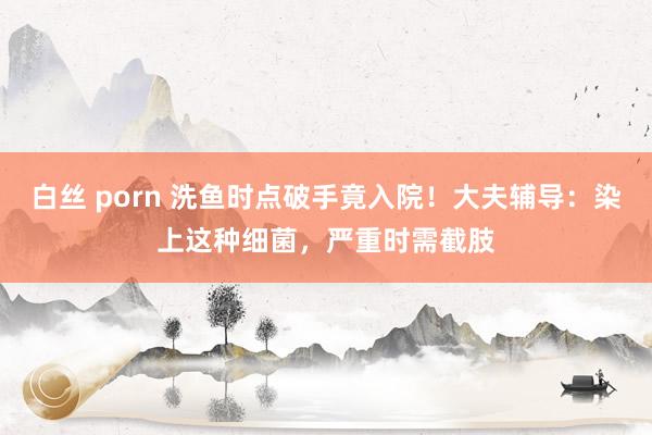 白丝 porn 洗鱼时点破手竟入院！大夫辅导：染上这种细菌，严重时需截肢