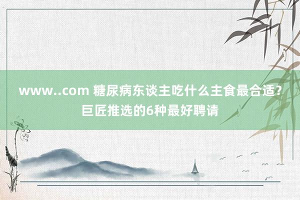 www..com 糖尿病东谈主吃什么主食最合适？巨匠推选的6种最好聘请