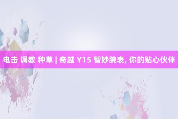 电击 调教 种草 | 奇越 Y15 智妙腕表， 你的贴心伙伴