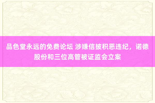 品色堂永远的免费论坛 涉嫌信披积恶违纪，诺德股份和三位高管被证监会立案