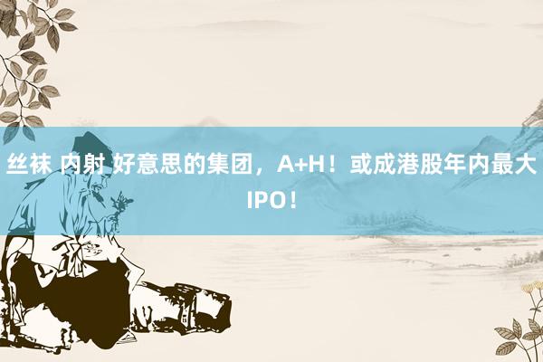 丝袜 内射 好意思的集团，A+H！或成港股年内最大IPO！