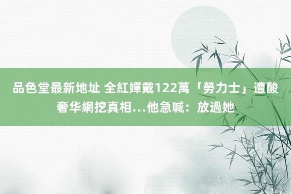 品色堂最新地址 全紅嬋戴122萬「勞力士」遭酸奢华　網挖真相…他急喊：放過她