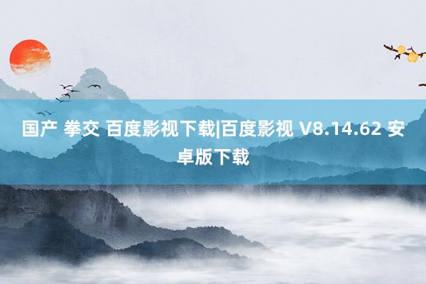 国产 拳交 百度影视下载|百度影视 V8.14.62 安卓版下载