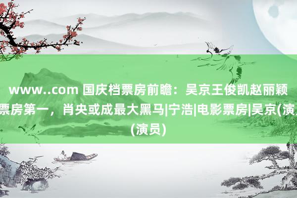 www..com 国庆档票房前瞻：吴京王俊凯赵丽颖争票房第一，肖央或成最大黑马|宁浩|电影票房|吴京(演员)