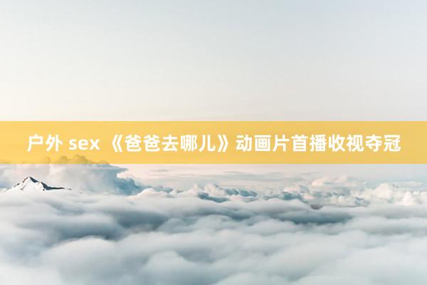 户外 sex 《爸爸去哪儿》动画片首播收视夺冠