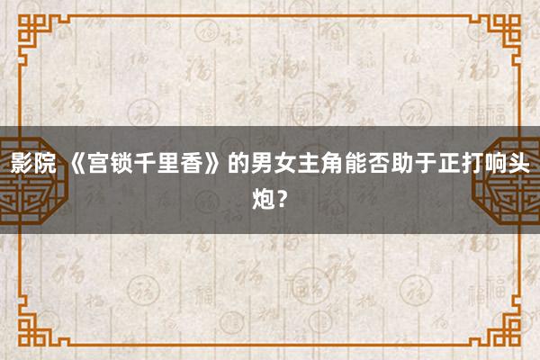 影院 《宫锁千里香》的男女主角能否助于正打响头炮？