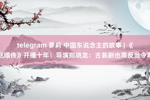 telegram 萝莉 中国东说念主的故事 | 《甄嬛传》开播十年！导演郑晓龙：古装剧也需反当令期