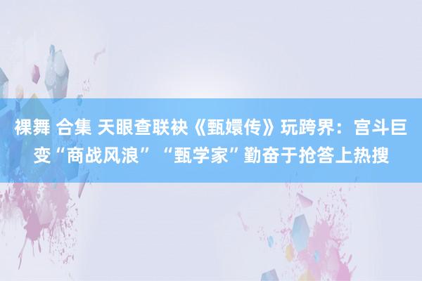 裸舞 合集 天眼查联袂《甄嬛传》玩跨界：宫斗巨变“商战风浪” “甄学家”勤奋于抢答上热搜