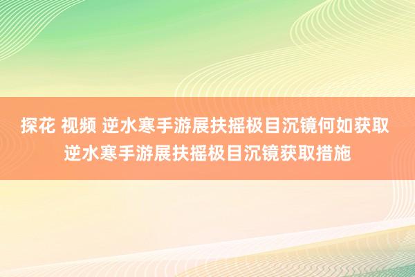 探花 视频 逆水寒手游展扶摇极目沉镜何如获取 逆水寒手游展扶摇极目沉镜获取措施