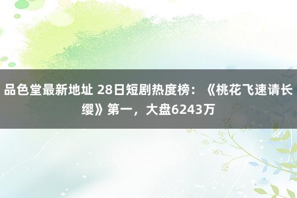 品色堂最新地址 28日短剧热度榜：《桃花飞速请长缨》第一，大盘6243万