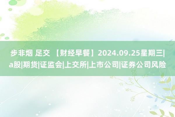 步非烟 足交 【财经早餐】2024.09.25星期三|a股|期货|证监会|上交所|上市公司|证券公司风险